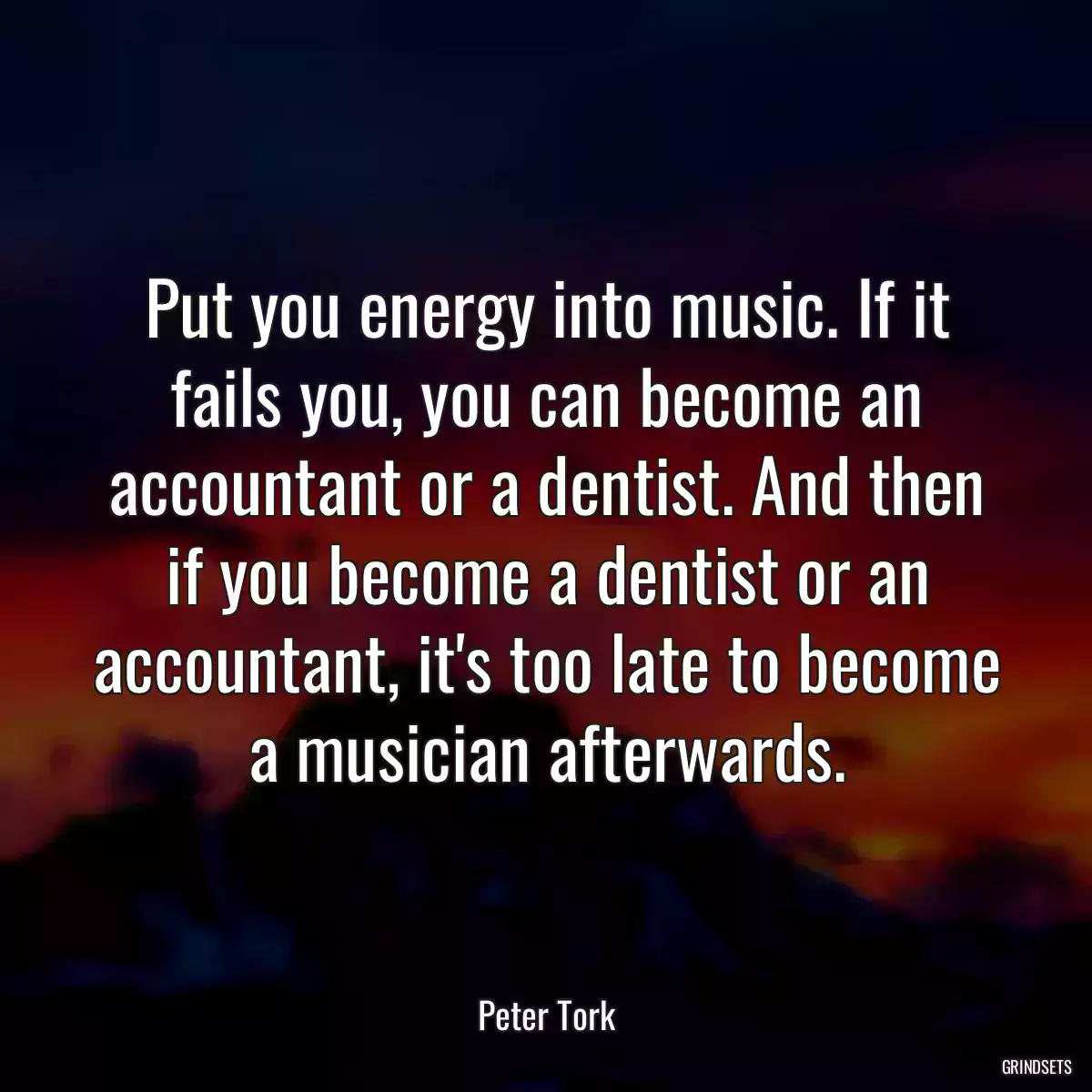 Put you energy into music. If it fails you, you can become an accountant or a dentist. And then if you become a dentist or an accountant, it\'s too late to become a musician afterwards.