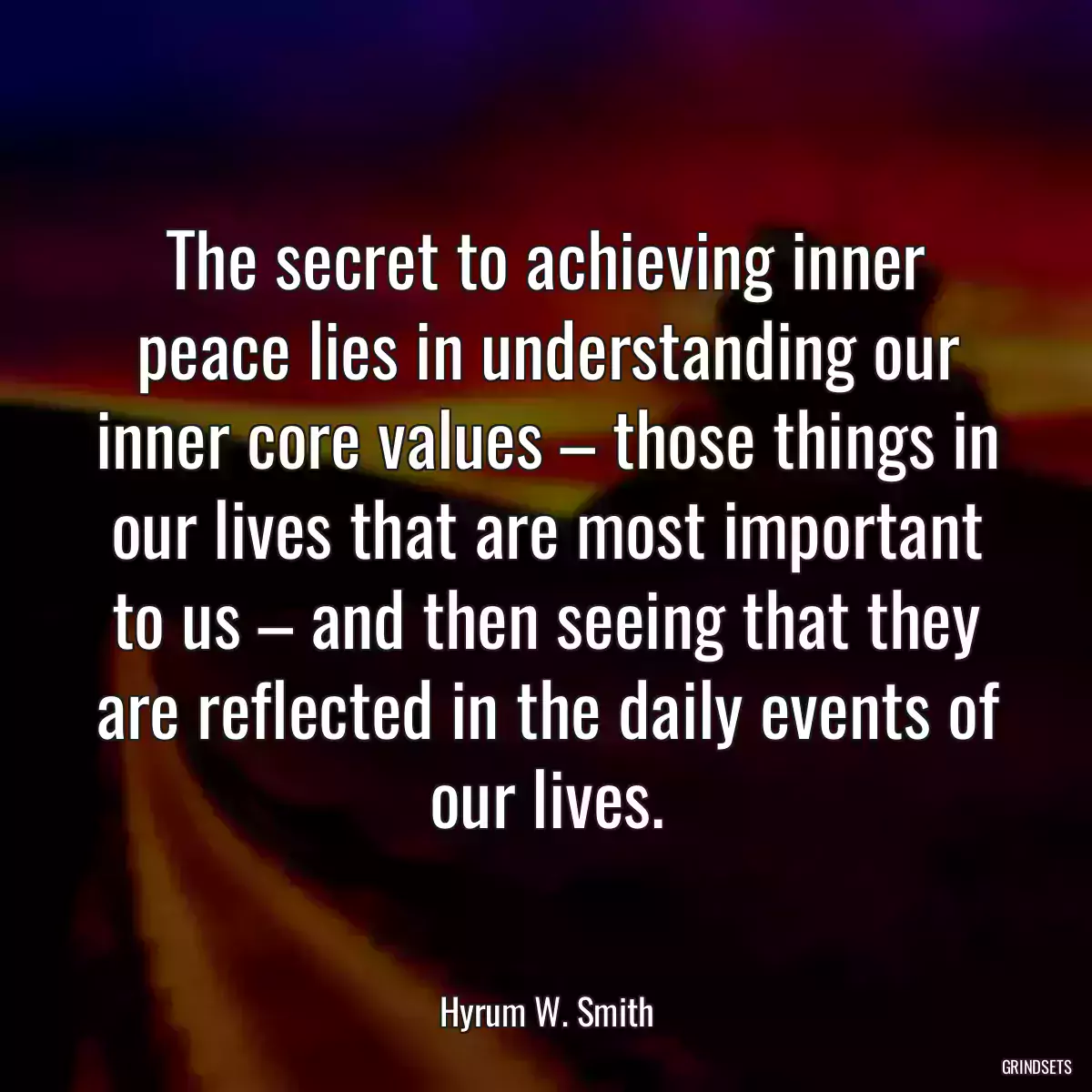 The secret to achieving inner peace lies in understanding our inner core values – those things in our lives that are most important to us – and then seeing that they are reflected in the daily events of our lives.