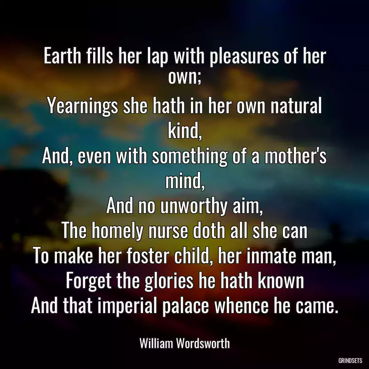 Earth fills her lap with pleasures of her own;
Yearnings she hath in her own natural kind,
And, even with something of a mother\'s mind,
And no unworthy aim,
The homely nurse doth all she can
To make her foster child, her inmate man,
Forget the glories he hath known
And that imperial palace whence he came.