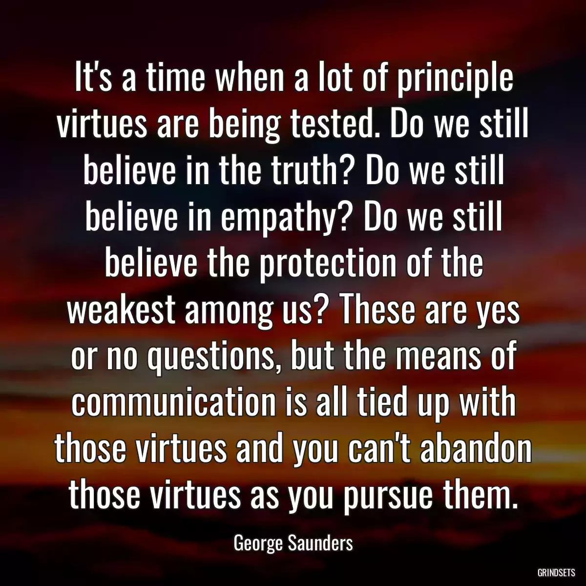 It\'s a time when a lot of principle virtues are being tested. Do we still believe in the truth? Do we still believe in empathy? Do we still believe the protection of the weakest among us? These are yes or no questions, but the means of communication is all tied up with those virtues and you can\'t abandon those virtues as you pursue them.