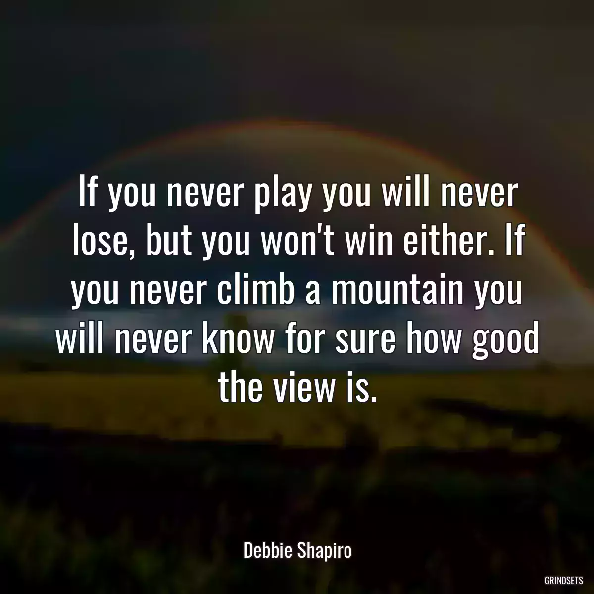 If you never play you will never lose, but you won\'t win either. If you never climb a mountain you will never know for sure how good the view is.