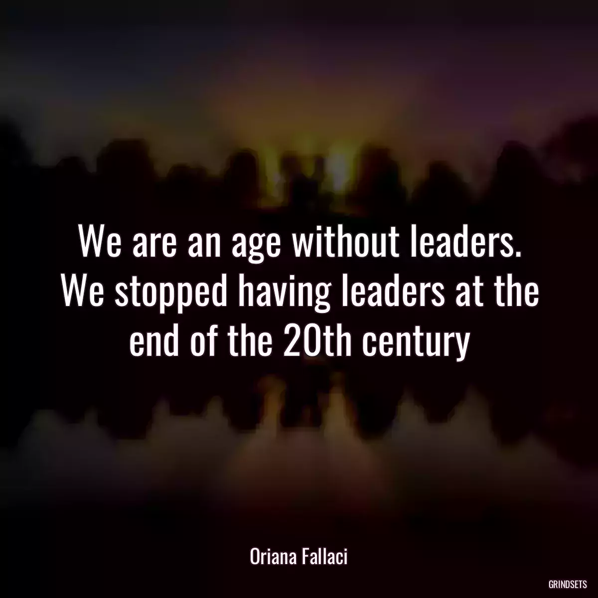 We are an age without leaders. We stopped having leaders at the end of the 20th century