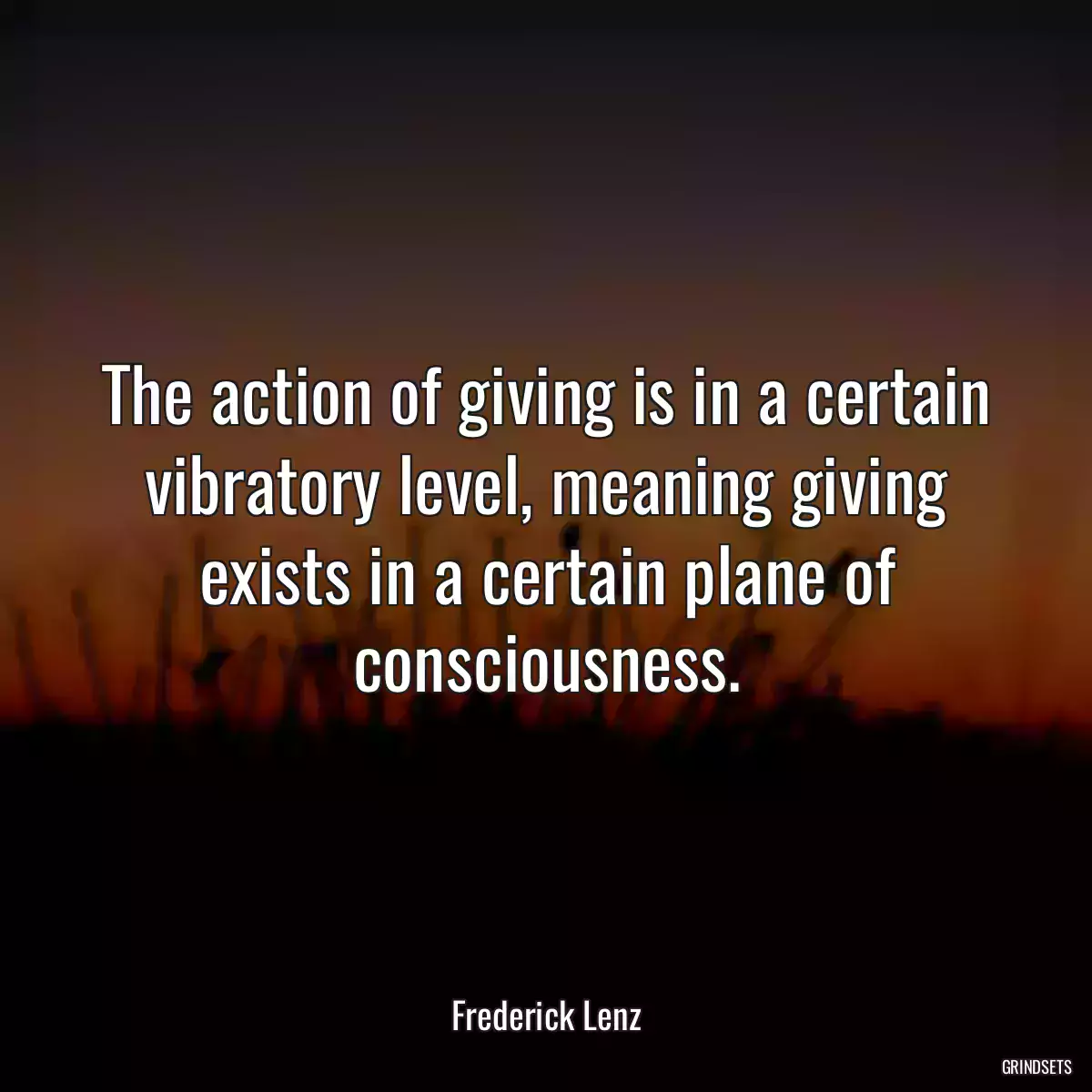 The action of giving is in a certain vibratory level, meaning giving exists in a certain plane of consciousness.