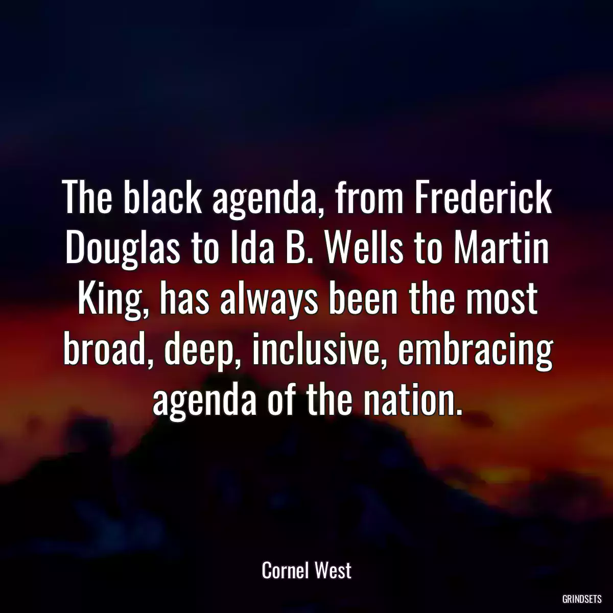 The black agenda, from Frederick Douglas to Ida B. Wells to Martin King, has always been the most broad, deep, inclusive, embracing agenda of the nation.