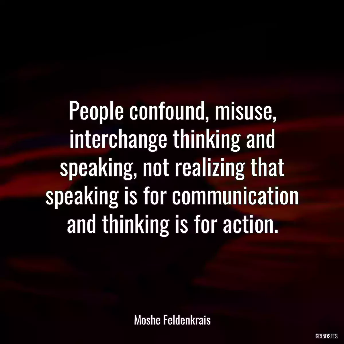 People confound, misuse, interchange thinking and speaking, not realizing that speaking is for communication and thinking is for action.