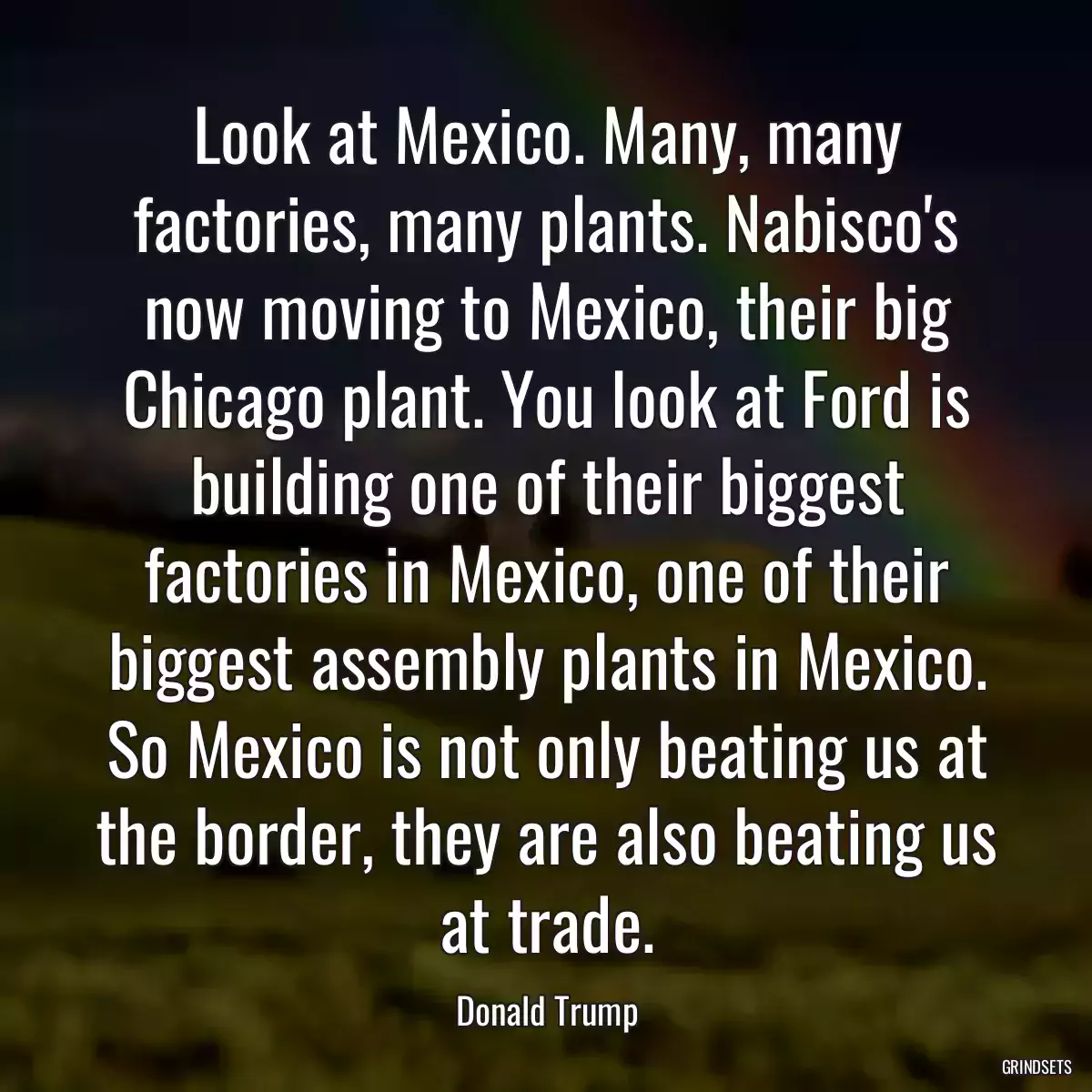 Look at Mexico. Many, many factories, many plants. Nabisco\'s now moving to Mexico, their big Chicago plant. You look at Ford is building one of their biggest factories in Mexico, one of their biggest assembly plants in Mexico. So Mexico is not only beating us at the border, they are also beating us at trade.