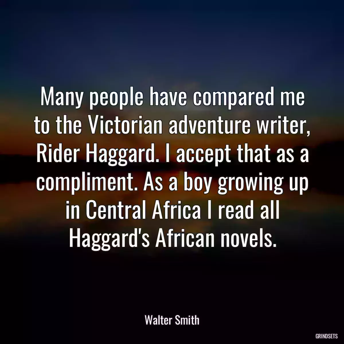 Many people have compared me to the Victorian adventure writer, Rider Haggard. I accept that as a compliment. As a boy growing up in Central Africa I read all Haggard\'s African novels.