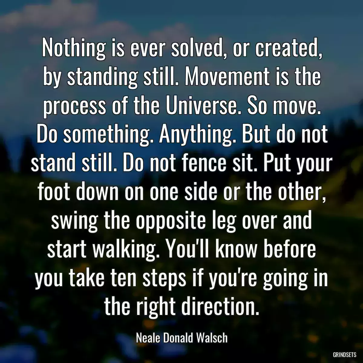 Nothing is ever solved, or created, by standing still. Movement is the process of the Universe. So move. Do something. Anything. But do not stand still. Do not fence sit. Put your foot down on one side or the other, swing the opposite leg over and start walking. You\'ll know before you take ten steps if you\'re going in the right direction.