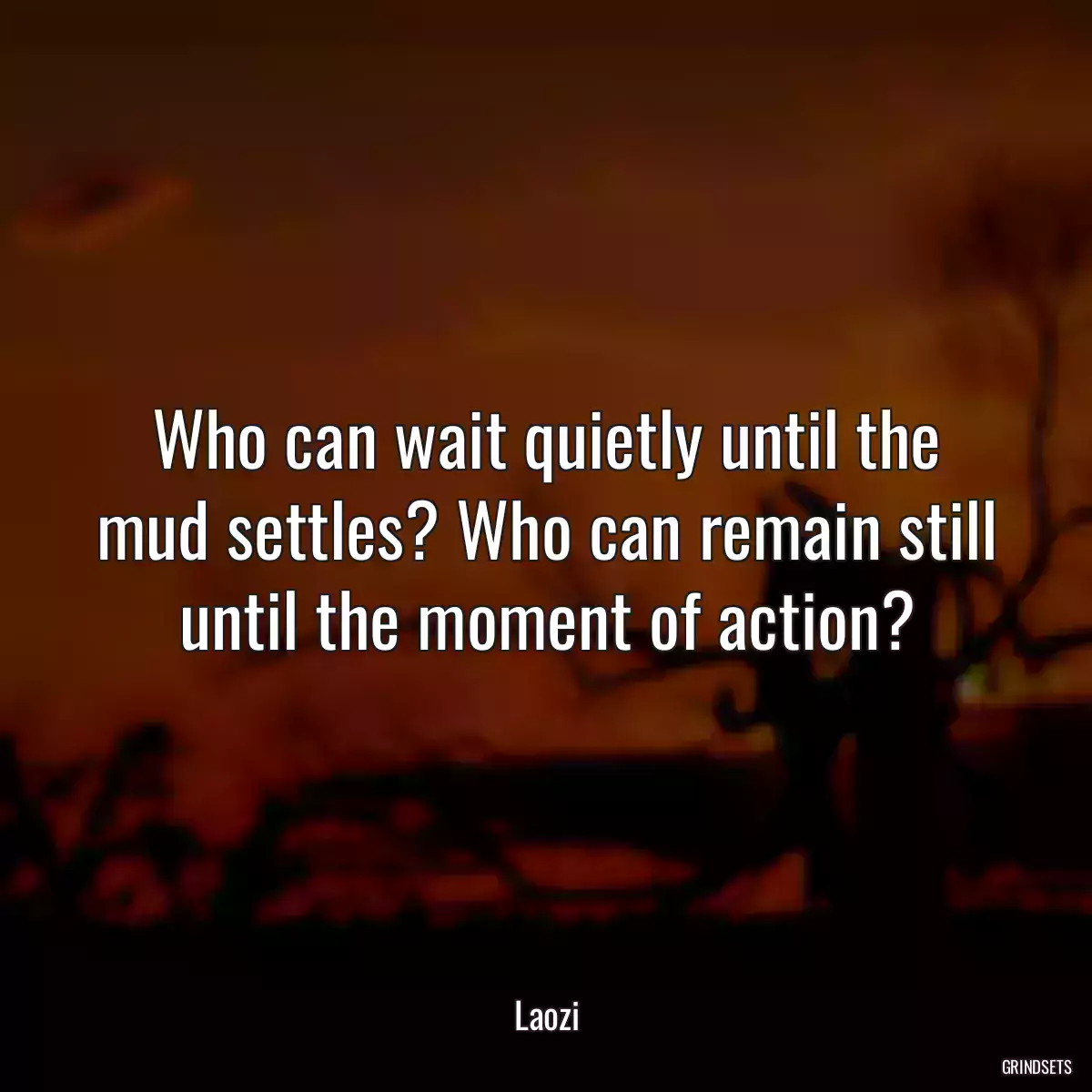 Who can wait quietly until the mud settles? Who can remain still until the moment of action?