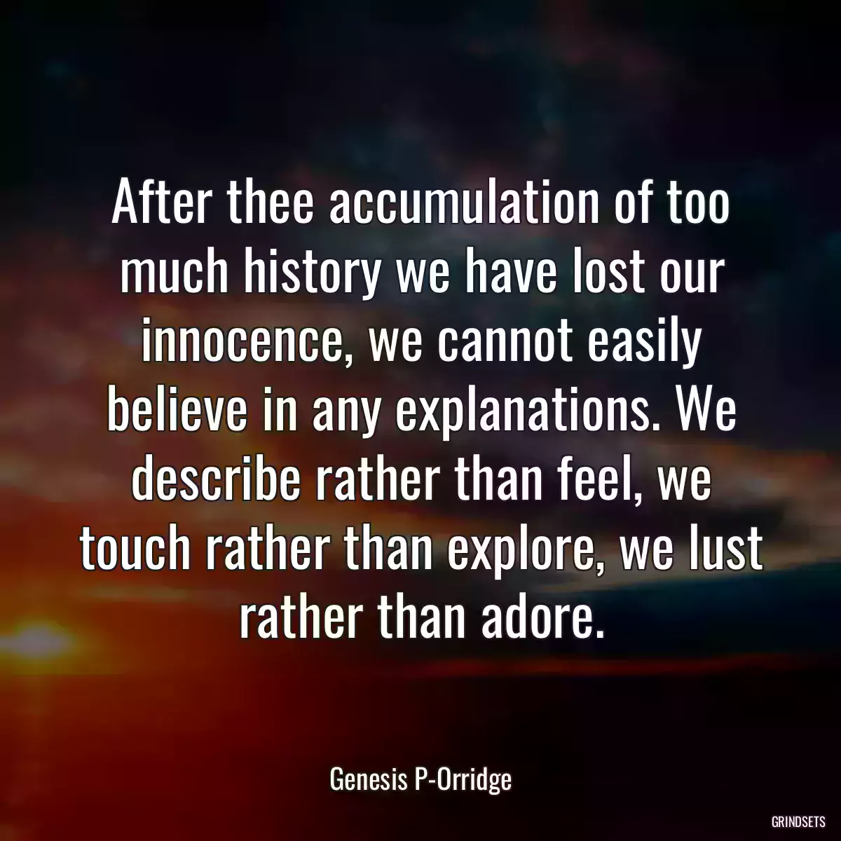 After thee accumulation of too much history we have lost our innocence, we cannot easily believe in any explanations. We describe rather than feel, we touch rather than explore, we lust rather than adore.