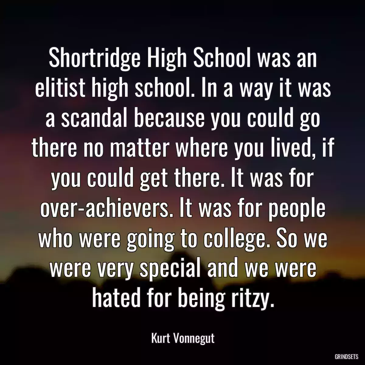 Shortridge High School was an elitist high school. In a way it was a scandal because you could go there no matter where you lived, if you could get there. It was for over-achievers. It was for people who were going to college. So we were very special and we were hated for being ritzy.