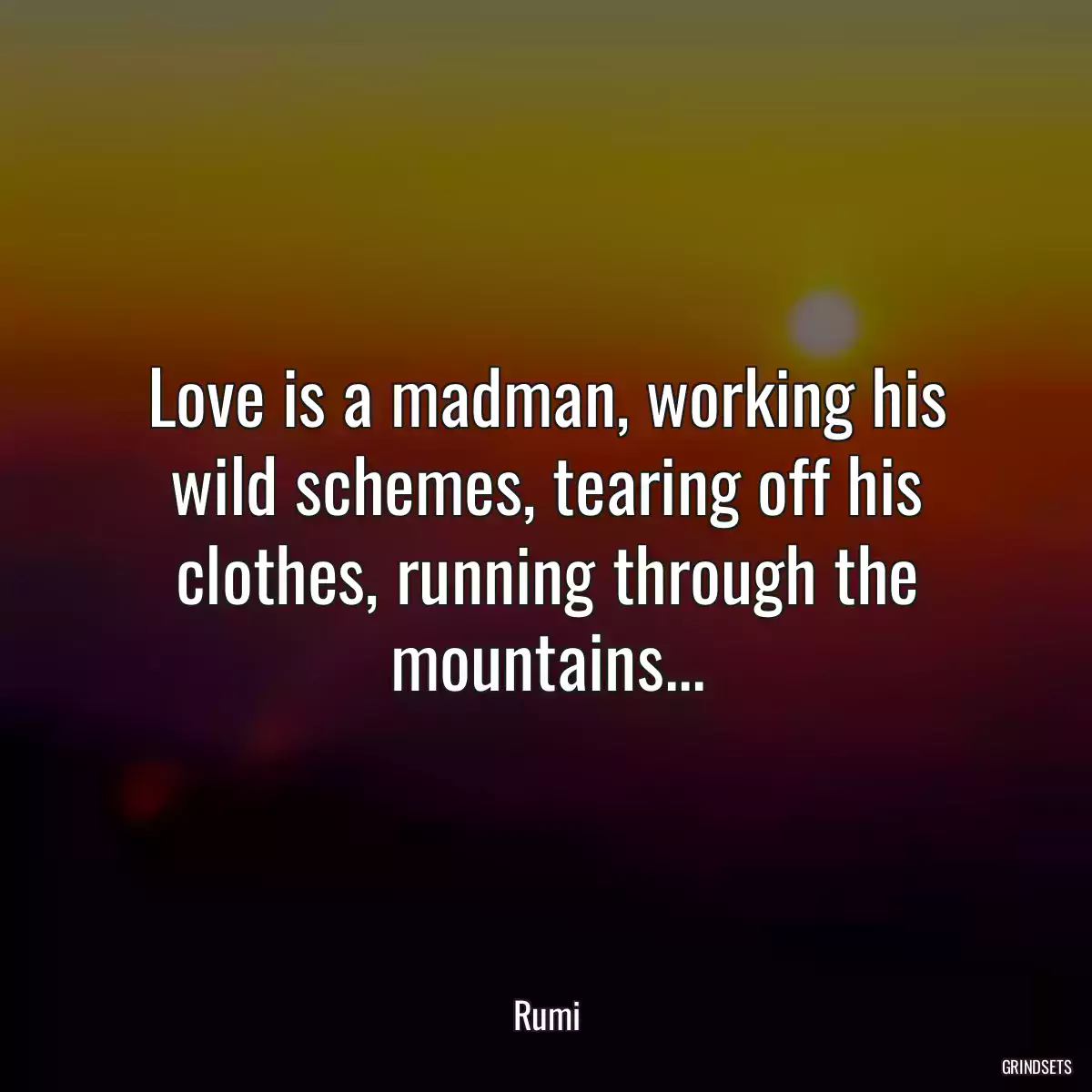 Love is a madman, working his wild schemes, tearing off his clothes, running through the mountains...