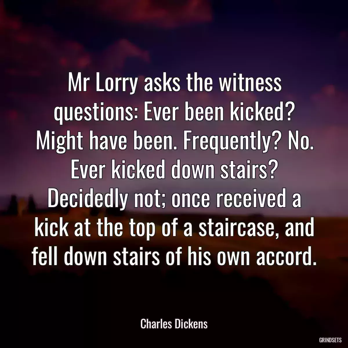 Mr Lorry asks the witness questions: Ever been kicked? Might have been. Frequently? No. Ever kicked down stairs? Decidedly not; once received a kick at the top of a staircase, and fell down stairs of his own accord.