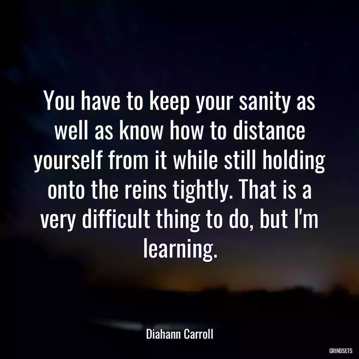 You have to keep your sanity as well as know how to distance yourself from it while still holding onto the reins tightly. That is a very difficult thing to do, but I\'m learning.