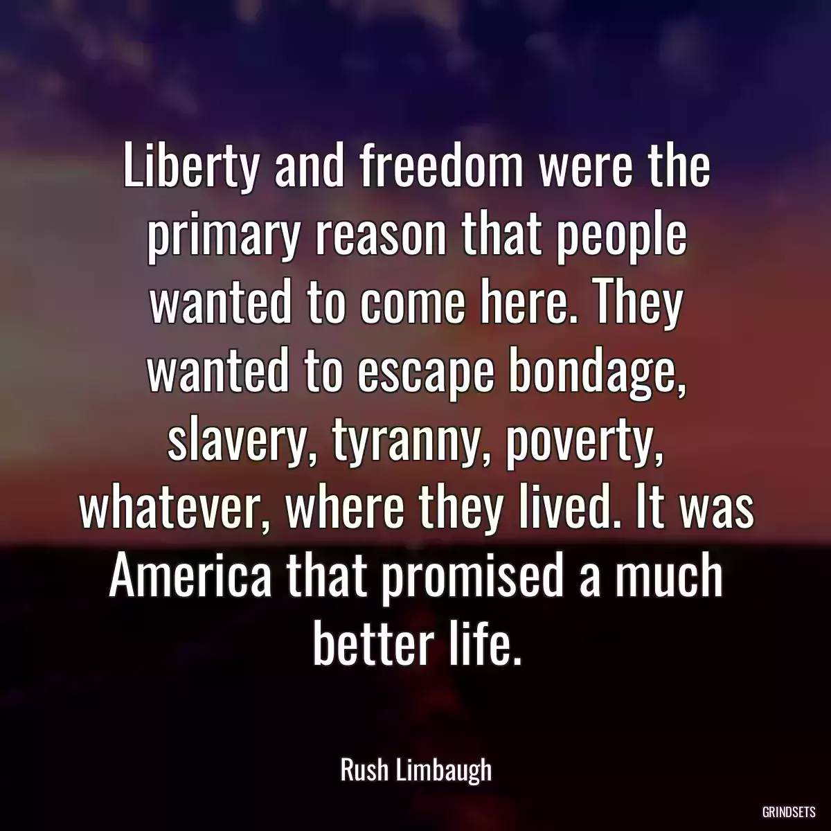 Liberty and freedom were the primary reason that people wanted to come here. They wanted to escape bondage, slavery, tyranny, poverty, whatever, where they lived. It was America that promised a much better life.