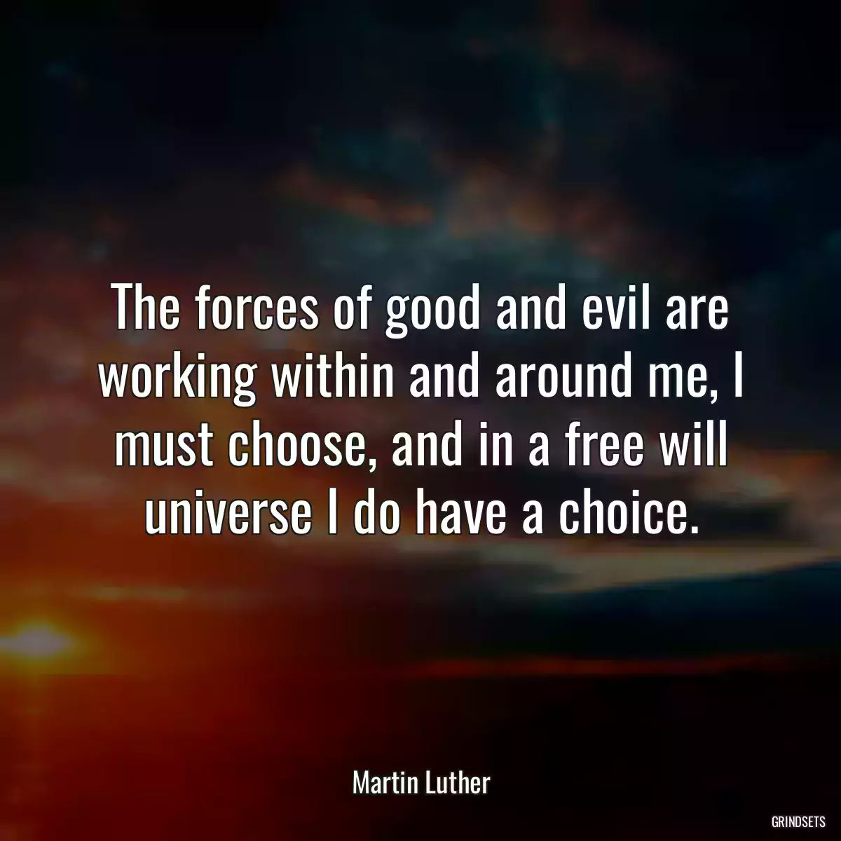 The forces of good and evil are working within and around me, I must choose, and in a free will universe I do have a choice.