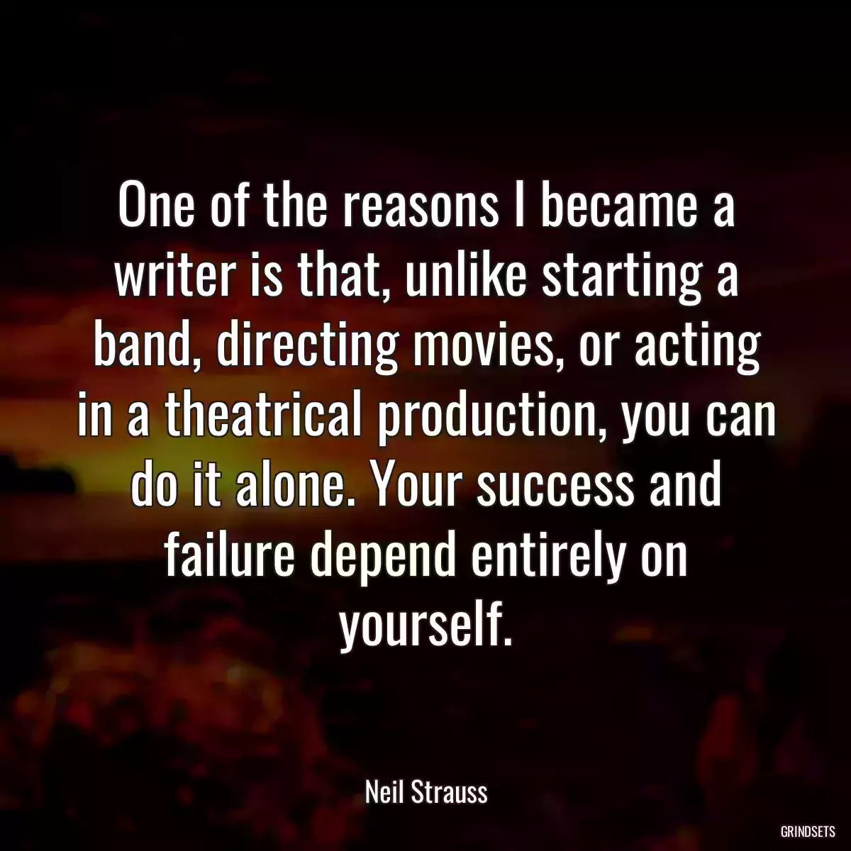 One of the reasons I became a writer is that, unlike starting a band, directing movies, or acting in a theatrical production, you can do it alone. Your success and failure depend entirely on yourself.