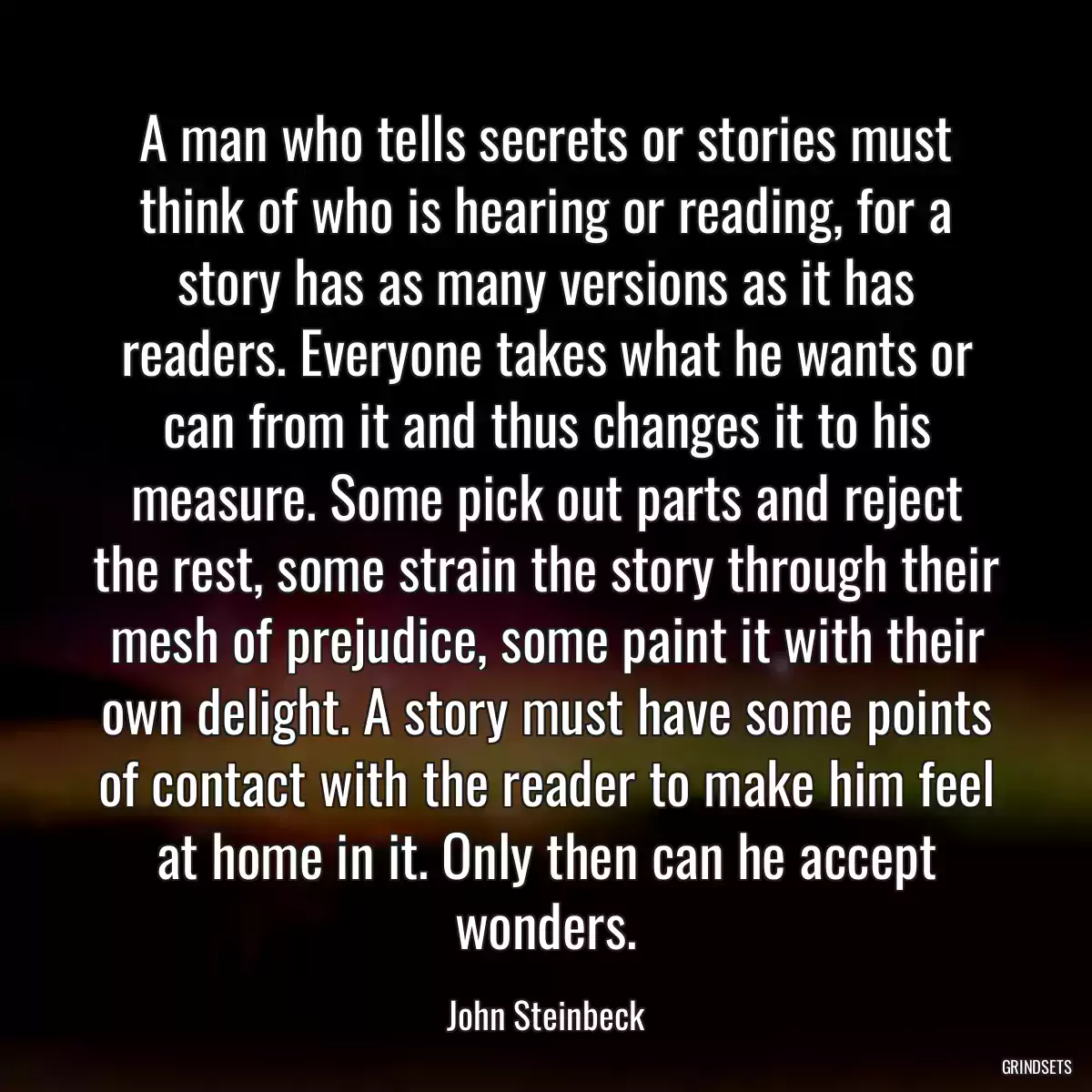 A man who tells secrets or stories must think of who is hearing or reading, for a story has as many versions as it has readers. Everyone takes what he wants or can from it and thus changes it to his measure. Some pick out parts and reject the rest, some strain the story through their mesh of prejudice, some paint it with their own delight. A story must have some points of contact with the reader to make him feel at home in it. Only then can he accept wonders.