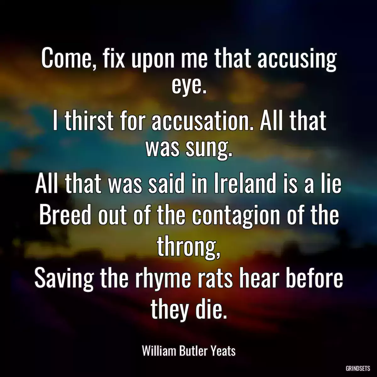 Come, fix upon me that accusing eye.
I thirst for accusation. All that was sung.
All that was said in Ireland is a lie
Breed out of the contagion of the throng,
Saving the rhyme rats hear before they die.