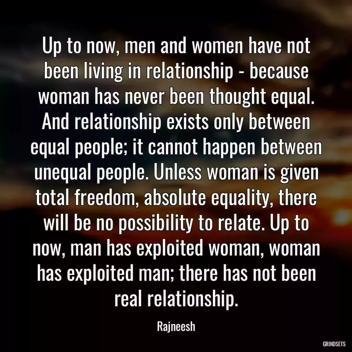 Up to now, men and women have not been living in relationship - because woman has never been thought equal. And relationship exists only between equal people; it cannot happen between unequal people. Unless woman is given total freedom, absolute equality, there will be no possibility to relate. Up to now, man has exploited woman, woman has exploited man; there has not been real relationship.