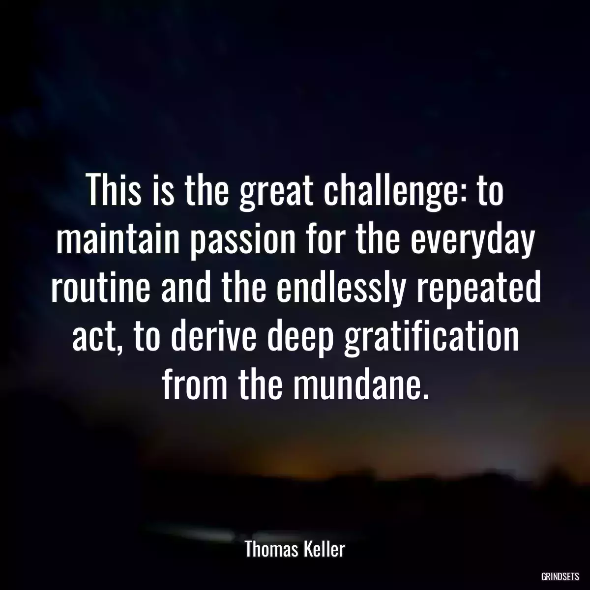 This is the great challenge: to maintain passion for the everyday routine and the endlessly repeated act, to derive deep gratification from the mundane.