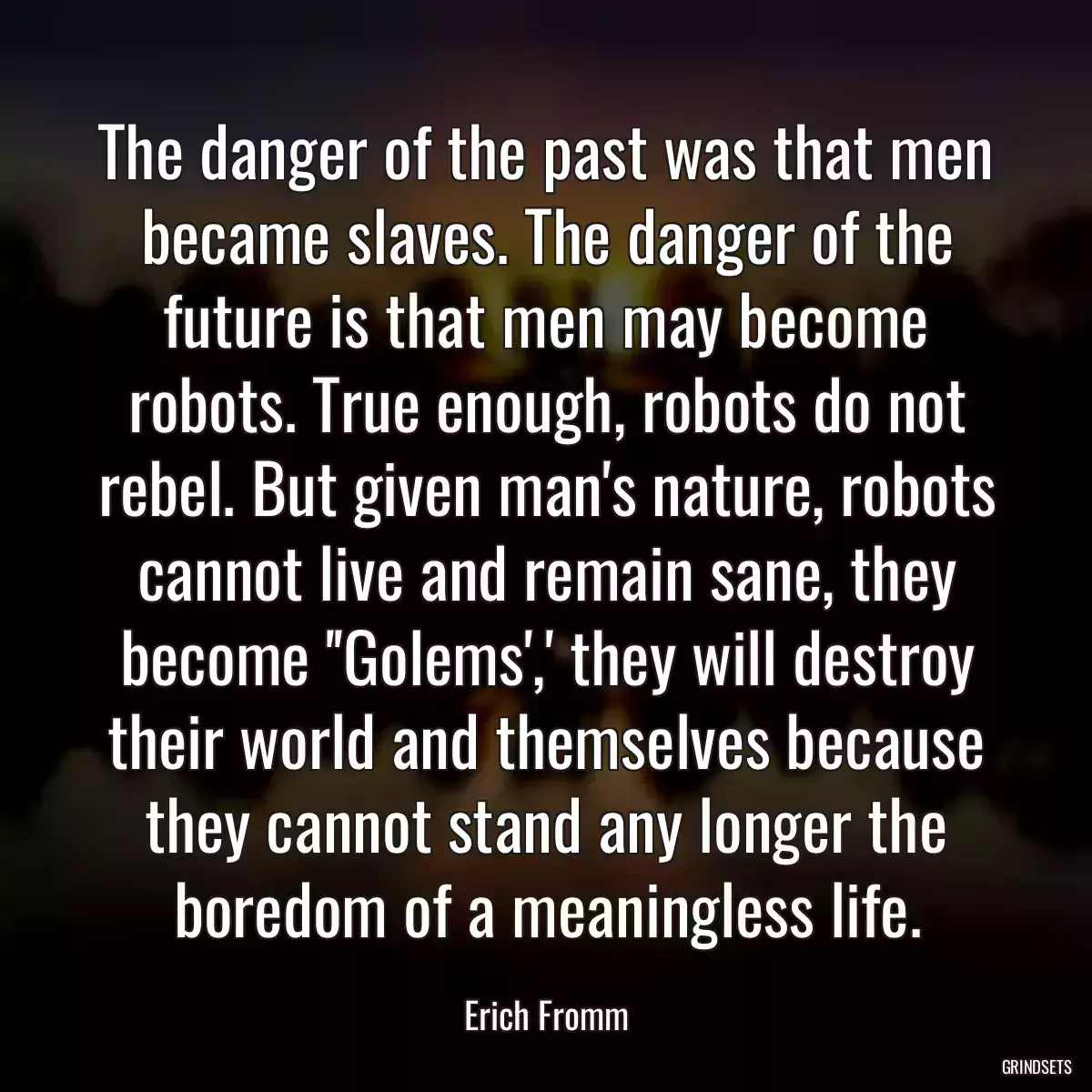 The danger of the past was that men became slaves. The danger of the future is that men may become robots. True enough, robots do not rebel. But given man\'s nature, robots cannot live and remain sane, they become \'\'Golems\',\' they will destroy their world and themselves because they cannot stand any longer the boredom of a meaningless life.