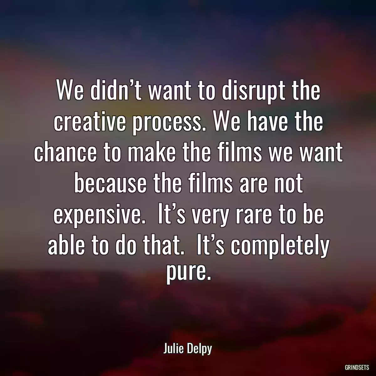 We didn’t want to disrupt the creative process. We have the chance to make the films we want because the films are not expensive.  It’s very rare to be able to do that.  It’s completely pure.