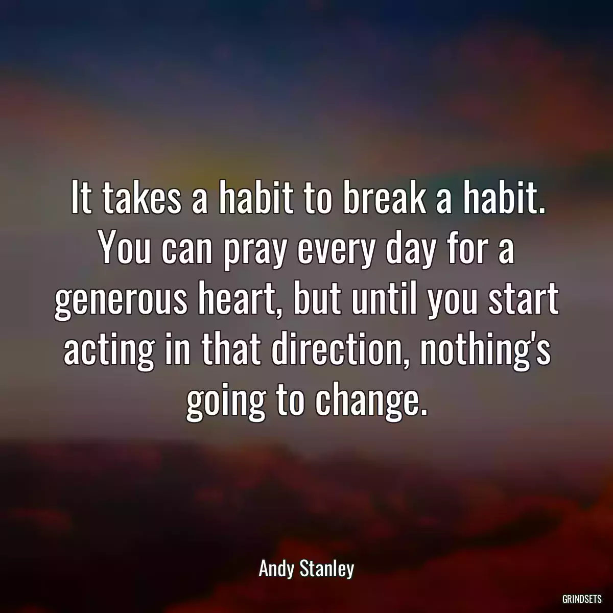 It takes a habit to break a habit. You can pray every day for a generous heart, but until you start acting in that direction, nothing\'s going to change.