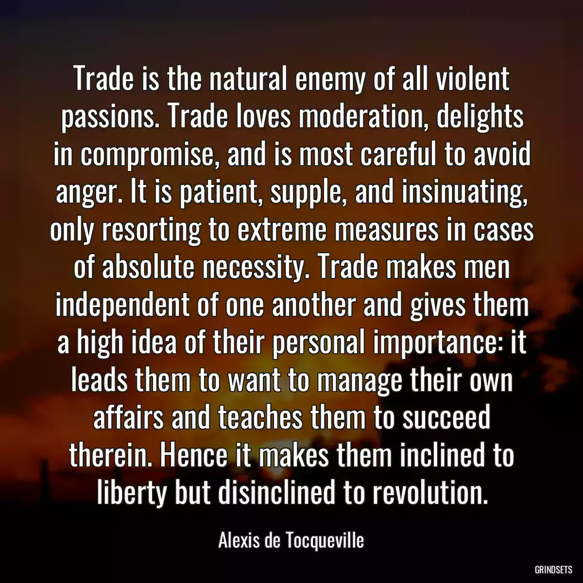 Trade is the natural enemy of all violent passions. Trade loves moderation, delights in compromise, and is most careful to avoid anger. It is patient, supple, and insinuating, only resorting to extreme measures in cases of absolute necessity. Trade makes men independent of one another and gives them a high idea of their personal importance: it leads them to want to manage their own affairs and teaches them to succeed therein. Hence it makes them inclined to liberty but disinclined to revolution.