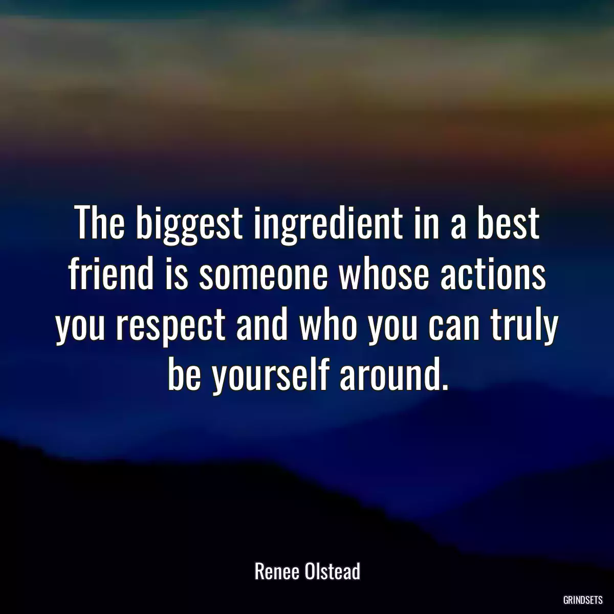 The biggest ingredient in a best friend is someone whose actions you respect and who you can truly be yourself around.