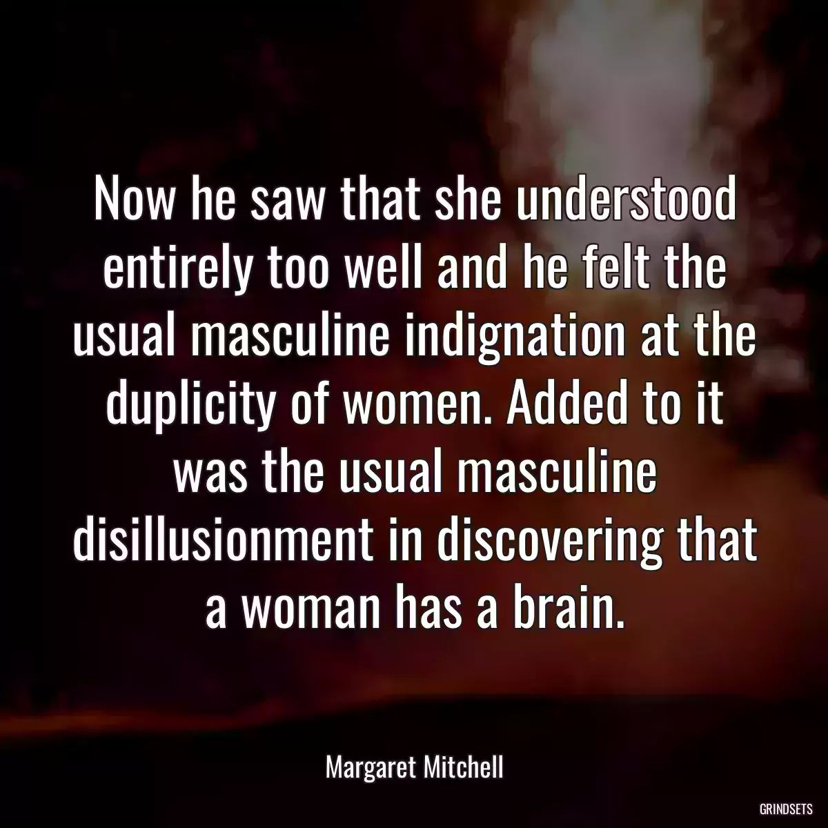 Now he saw that she understood entirely too well and he felt the usual masculine indignation at the duplicity of women. Added to it was the usual masculine disillusionment in discovering that a woman has a brain.