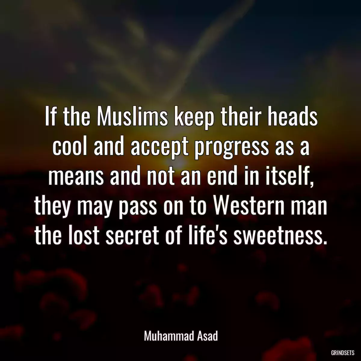 If the Muslims keep their heads cool and accept progress as a means and not an end in itself, they may pass on to Western man the lost secret of life\'s sweetness.