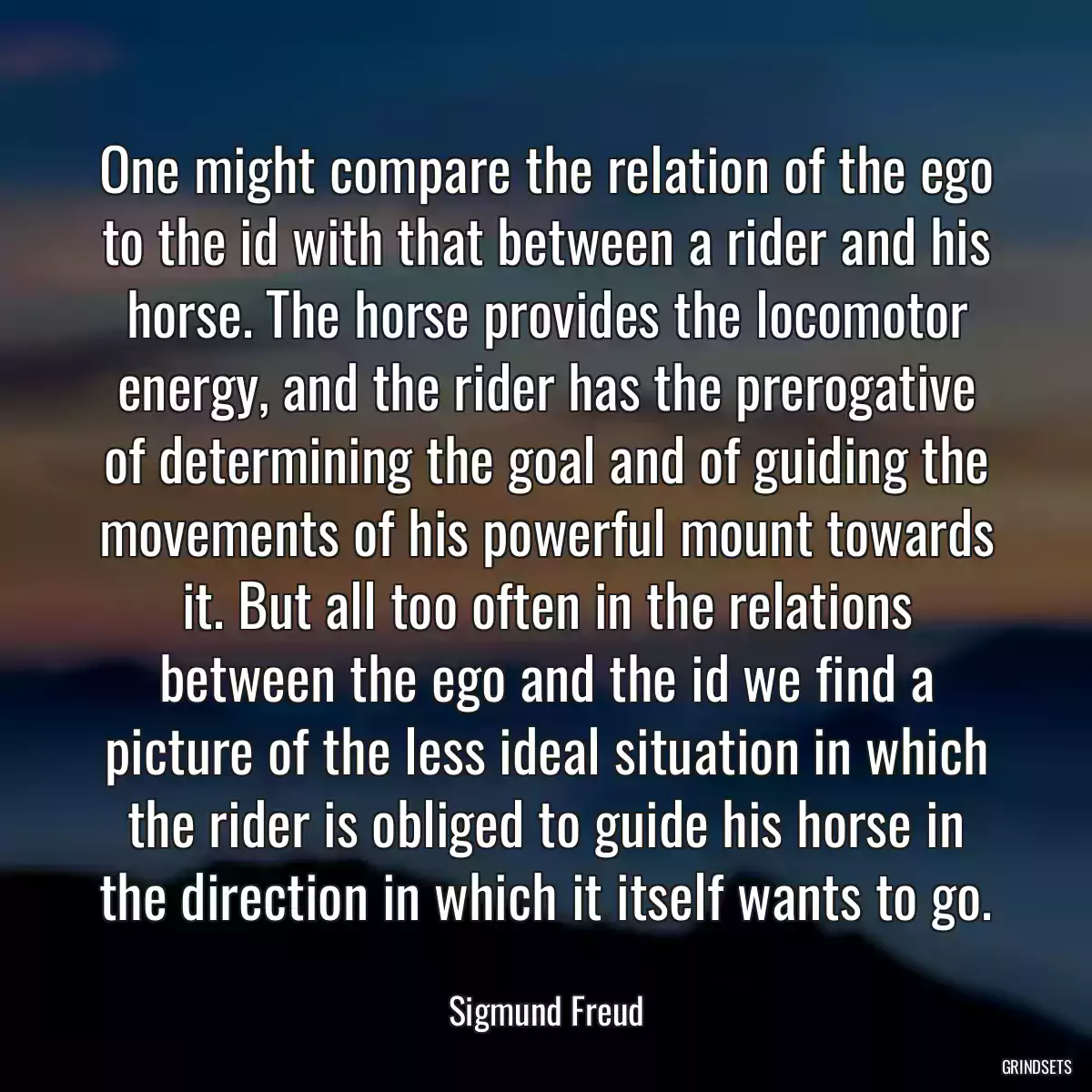 One might compare the relation of the ego to the id with that between a rider and his horse. The horse provides the locomotor energy, and the rider has the prerogative of determining the goal and of guiding the movements of his powerful mount towards it. But all too often in the relations between the ego and the id we find a picture of the less ideal situation in which the rider is obliged to guide his horse in the direction in which it itself wants to go.