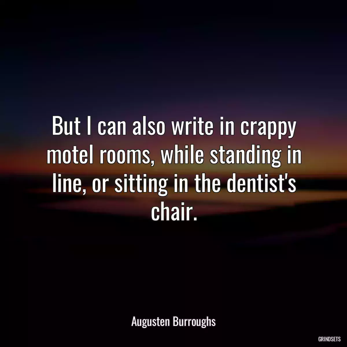 But I can also write in crappy motel rooms, while standing in line, or sitting in the dentist\'s chair.