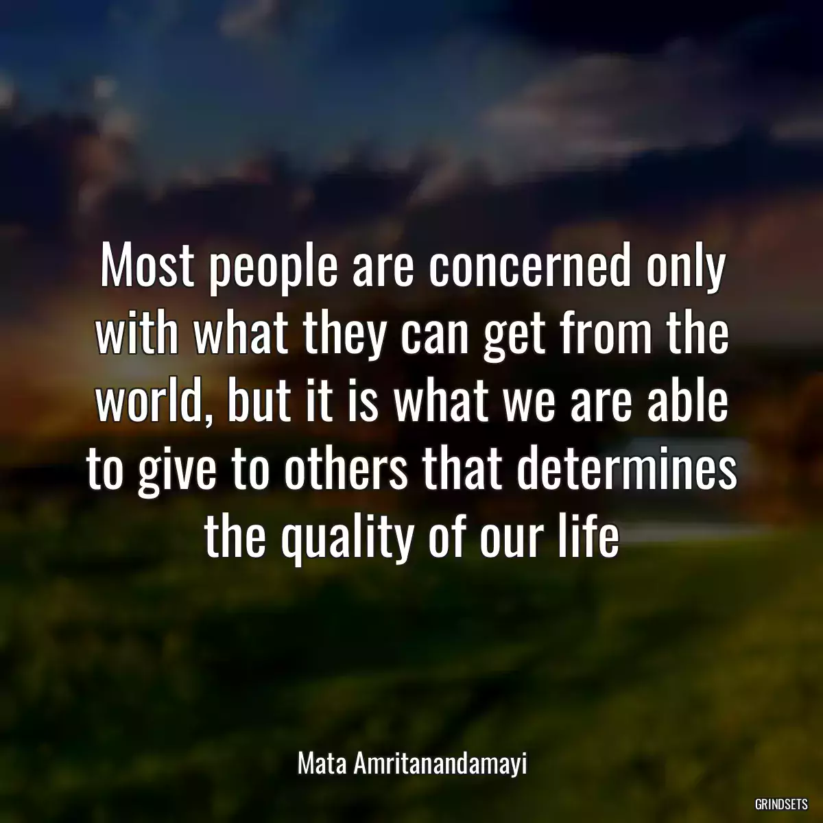 Most people are concerned only with what they can get from the world, but it is what we are able to give to others that determines the quality of our life