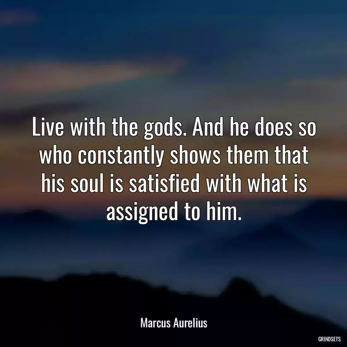 Live with the gods. And he does so who constantly shows them that his soul is satisfied with what is assigned to him.