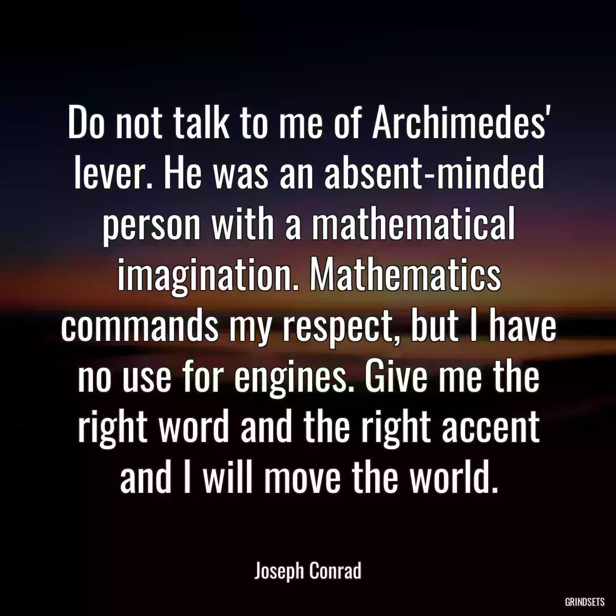 Do not talk to me of Archimedes\' lever. He was an absent-minded person with a mathematical imagination. Mathematics commands my respect, but I have no use for engines. Give me the right word and the right accent and I will move the world.