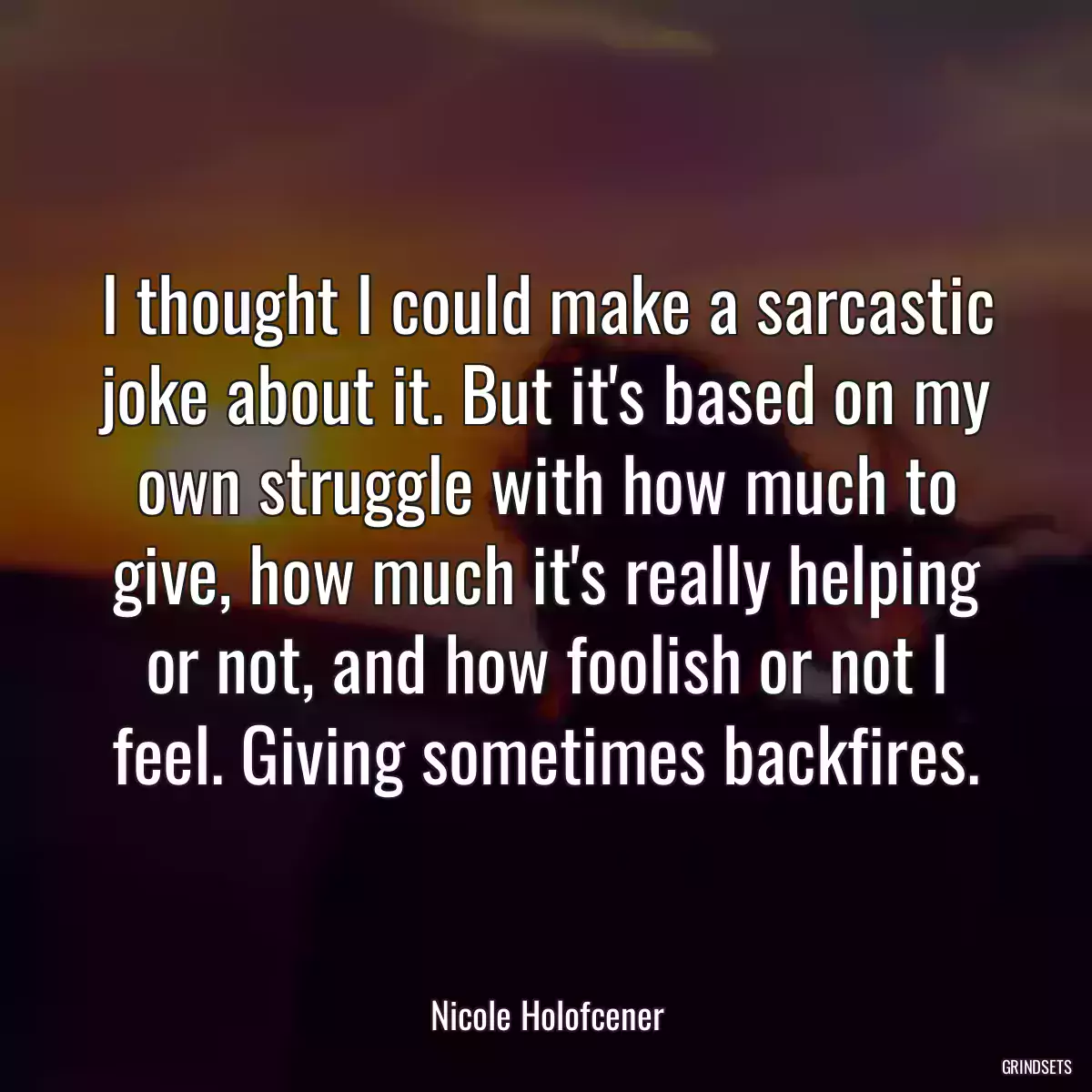 I thought I could make a sarcastic joke about it. But it\'s based on my own struggle with how much to give, how much it\'s really helping or not, and how foolish or not I feel. Giving sometimes backfires.