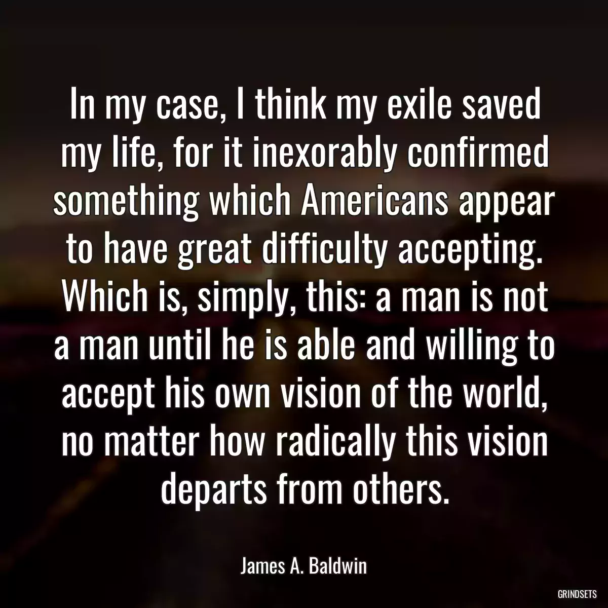 In my case, I think my exile saved my life, for it inexorably confirmed something which Americans appear to have great difficulty accepting. Which is, simply, this: a man is not a man until he is able and willing to accept his own vision of the world, no matter how radically this vision departs from others.