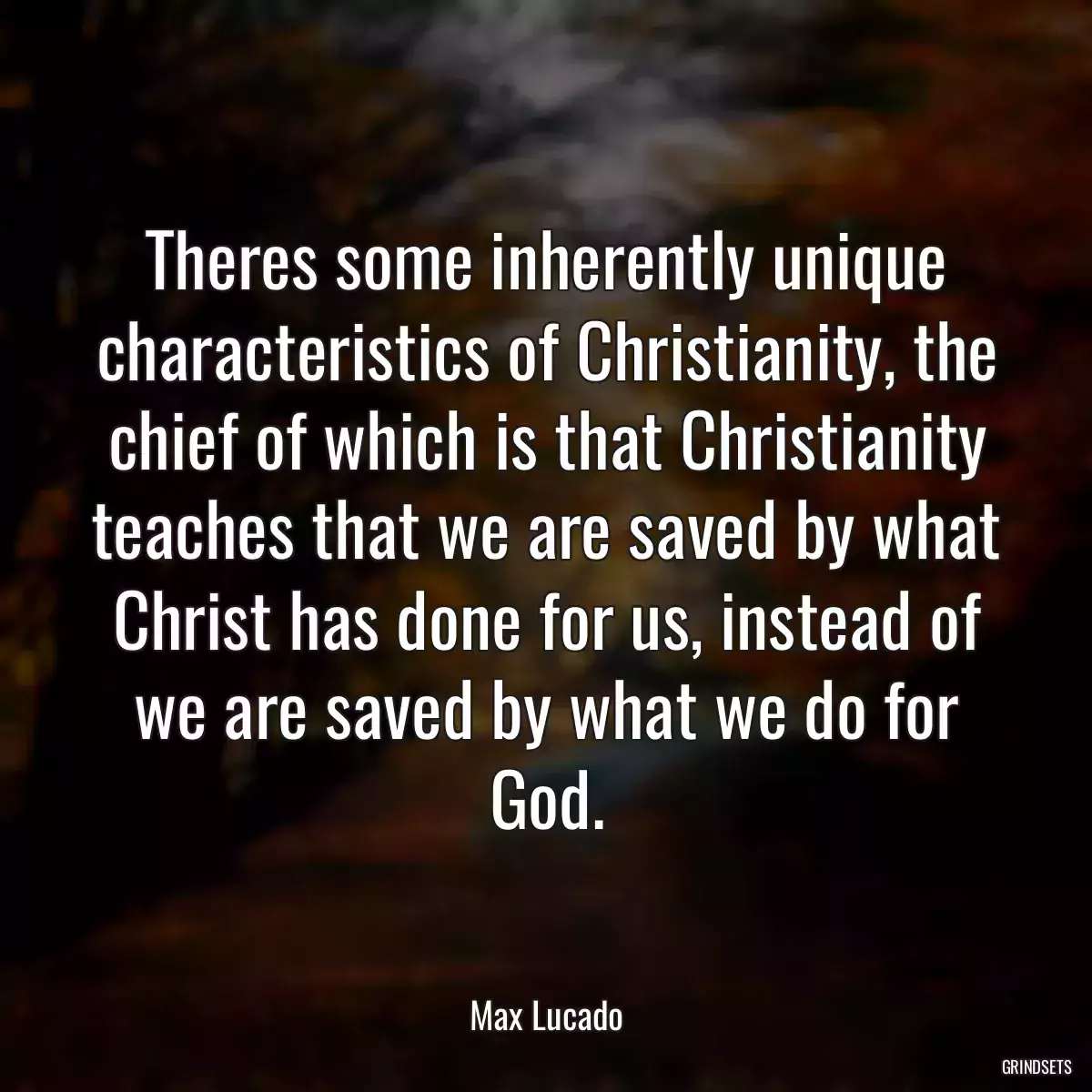 Theres some inherently unique characteristics of Christianity, the chief of which is that Christianity teaches that we are saved by what Christ has done for us, instead of we are saved by what we do for God.