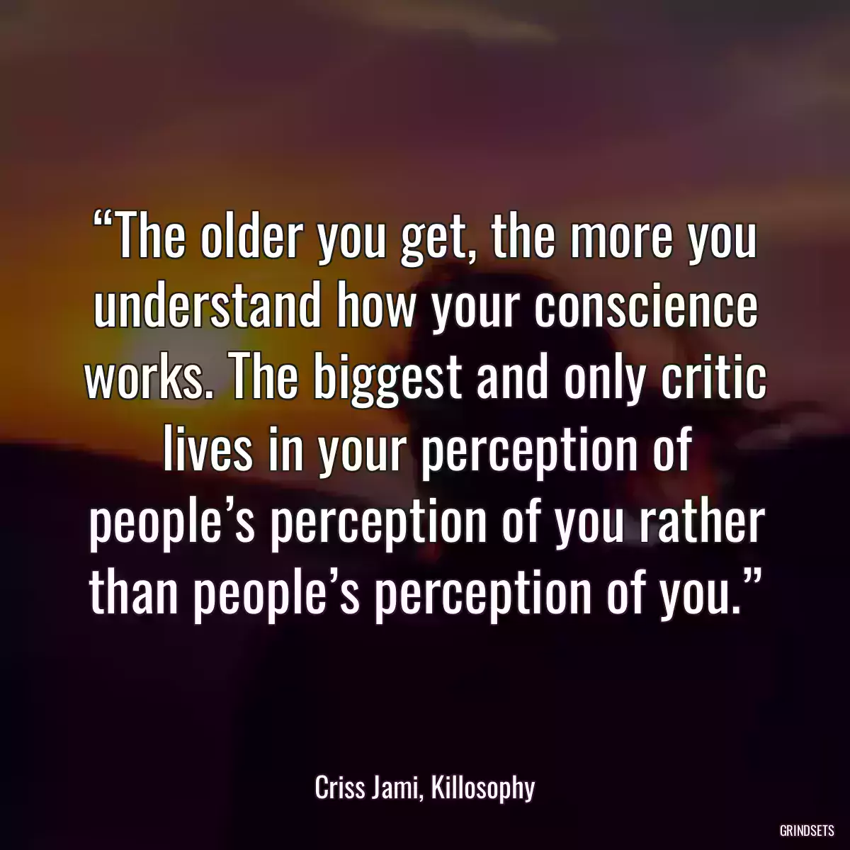 “The older you get, the more you understand how your conscience works. The biggest and only critic lives in your perception of people’s perception of you rather than people’s perception of you.”