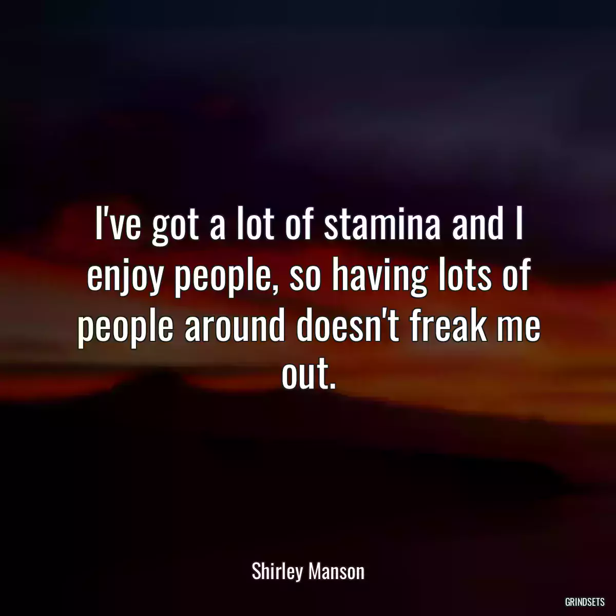 I\'ve got a lot of stamina and I enjoy people, so having lots of people around doesn\'t freak me out.