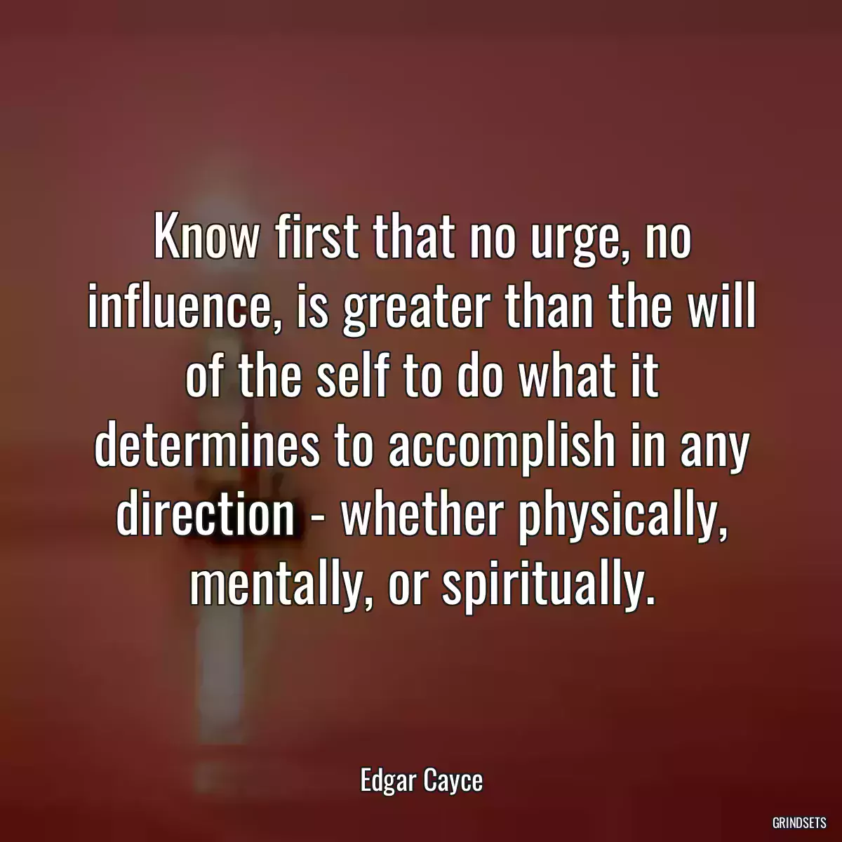 Know first that no urge, no influence, is greater than the will of the self to do what it determines to accomplish in any direction - whether physically, mentally, or spiritually.