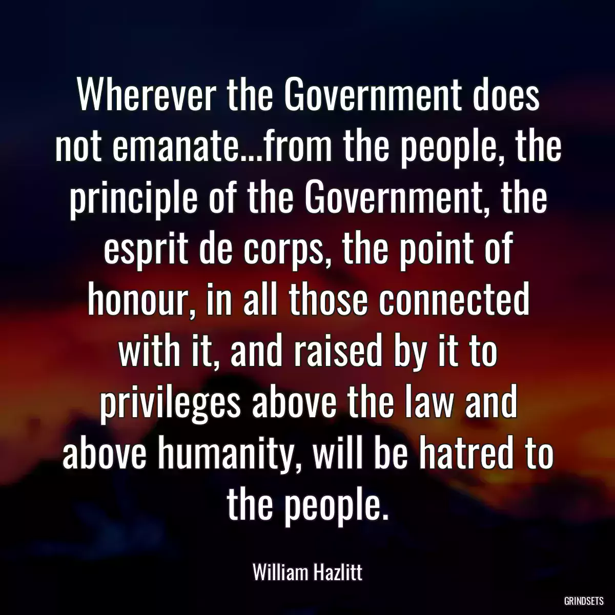 Wherever the Government does not emanate...from the people, the principle of the Government, the esprit de corps, the point of honour, in all those connected with it, and raised by it to privileges above the law and above humanity, will be hatred to the people.