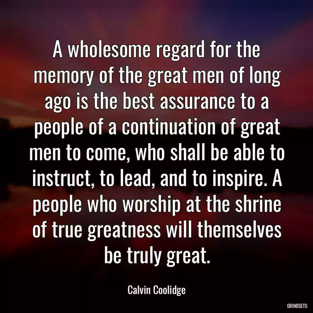 A wholesome regard for the memory of the great men of long ago is the best assurance to a people of a continuation of great men to come, who shall be able to instruct, to lead, and to inspire. A people who worship at the shrine of true greatness will themselves be truly great.
