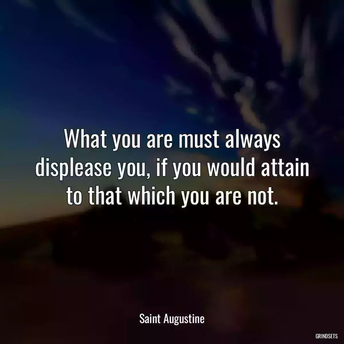 What you are must always displease you, if you would attain to that which you are not.