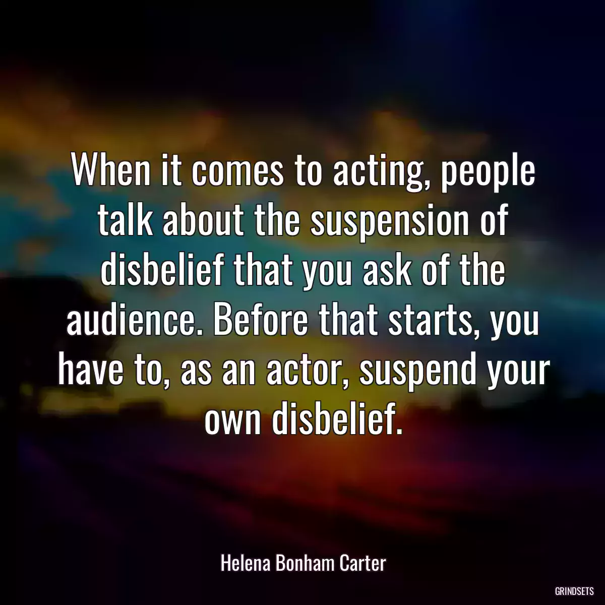 When it comes to acting, people talk about the suspension of disbelief that you ask of the audience. Before that starts, you have to, as an actor, suspend your own disbelief.