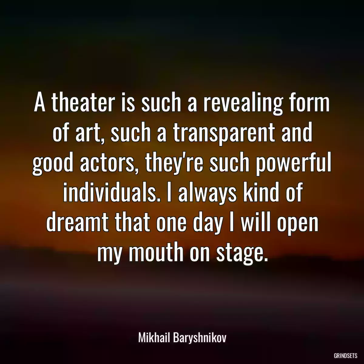 A theater is such a revealing form of art, such a transparent and good actors, they\'re such powerful individuals. I always kind of dreamt that one day I will open my mouth on stage.