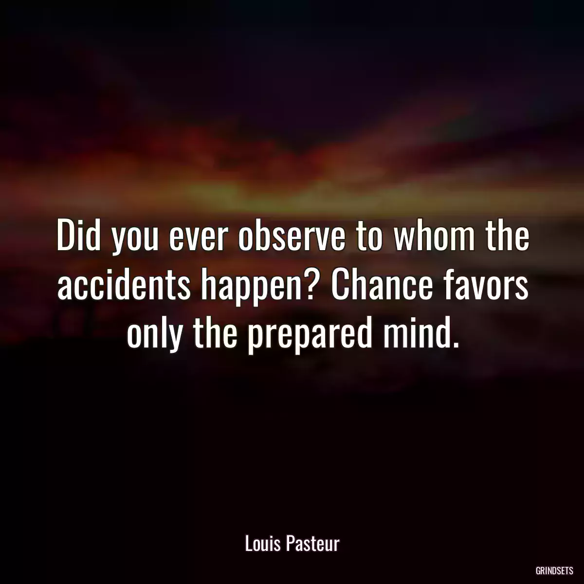 Did you ever observe to whom the accidents happen? Chance favors only the prepared mind.