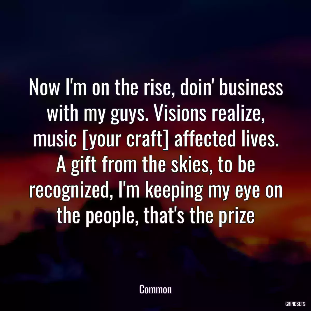 Now I\'m on the rise, doin\' business with my guys. Visions realize, music [your craft] affected lives. A gift from the skies, to be recognized, I\'m keeping my eye on the people, that\'s the prize